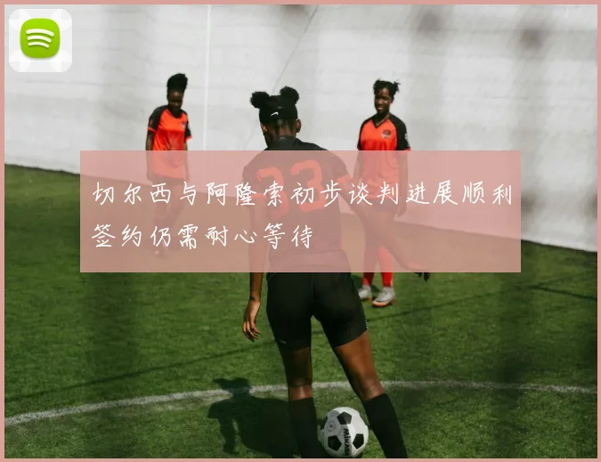切尔西与阿隆索初步谈判进展顺利签约仍需耐心等待