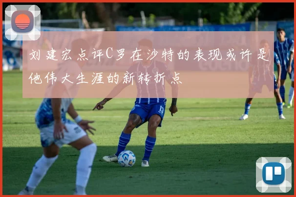 刘建宏点评C罗在沙特的表现或许是他伟大生涯的新转折点