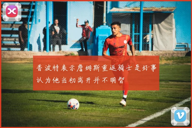 香波特表示詹姆斯重返骑士是好事认为他当初离开并不明智