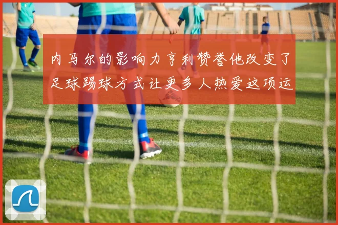内马尔的影响力亨利赞誉他改变了足球踢球方式让更多人热爱这项运动