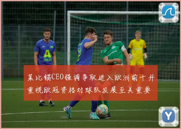 莱比锡CEO强调争取进入欧洲前十并重视欧冠资格对球队发展至关重要