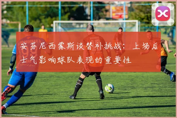 安芬尼西蒙斯谈替补挑战：上场后士气影响球队表现的重要性