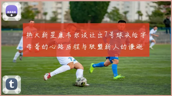 热火新星康韦尔谈让出7号球衣给字母哥的心路历程与联盟新人的谦逊态度