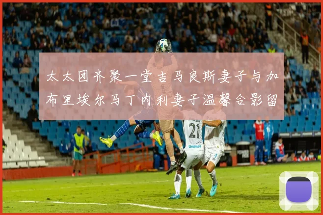 太太团齐聚一堂吉马良斯妻子与加布里埃尔马丁内利妻子温馨合影留念