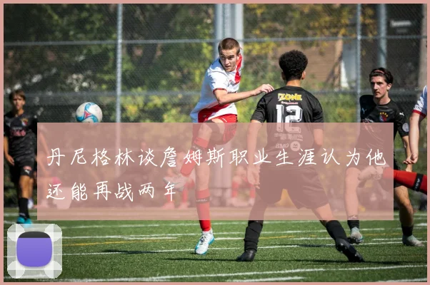 丹尼格林谈詹姆斯职业生涯认为他还能再战两年