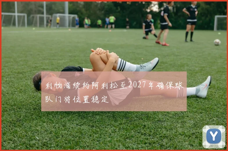 利物浦续约阿利松至2027年确保球队门将位置稳定