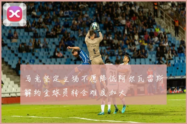 马竞坚定立场不愿降低阿尔瓦雷斯解约金球员转会难度加大