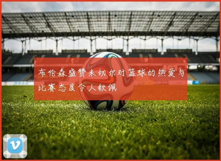 布伦森盛赞米切尔对篮球的热爱与比赛态度令人钦佩