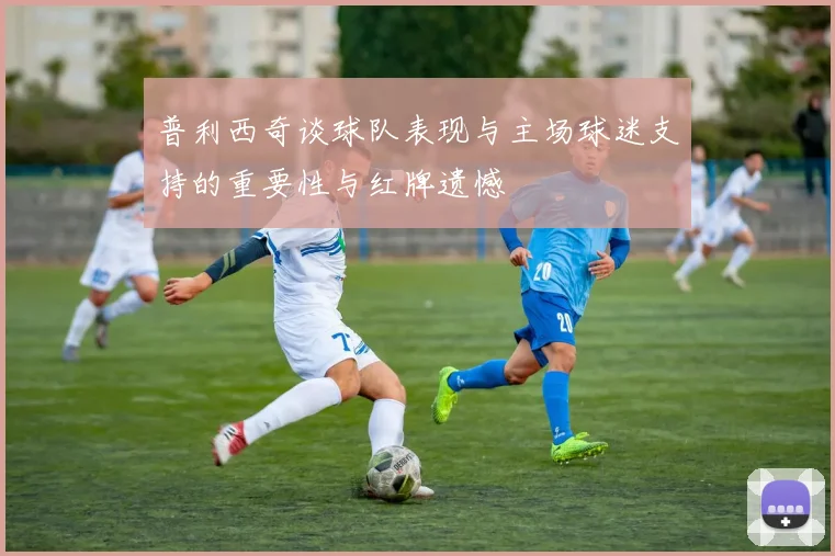 普利西奇谈球队表现与主场球迷支持的重要性与红牌遗憾