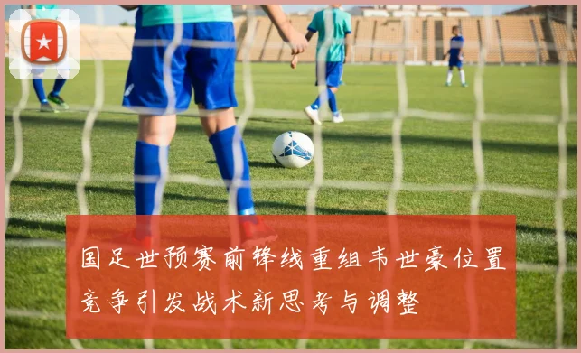 国足世预赛前锋线重组韦世豪位置竞争引发战术新思考与调整
