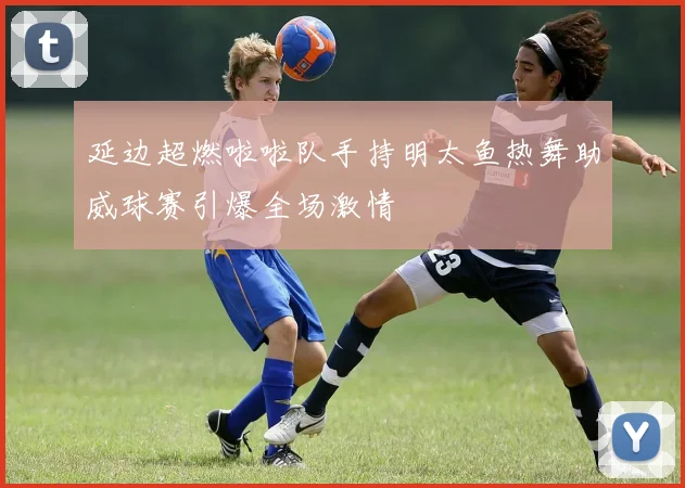 延边超燃啦啦队手持明太鱼热舞助威球赛引爆全场激情