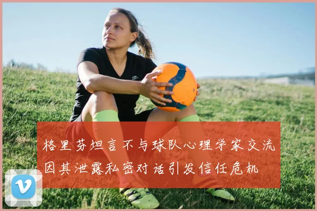 格里芬坦言不与球队心理学家交流因其泄露私密对话引发信任危机