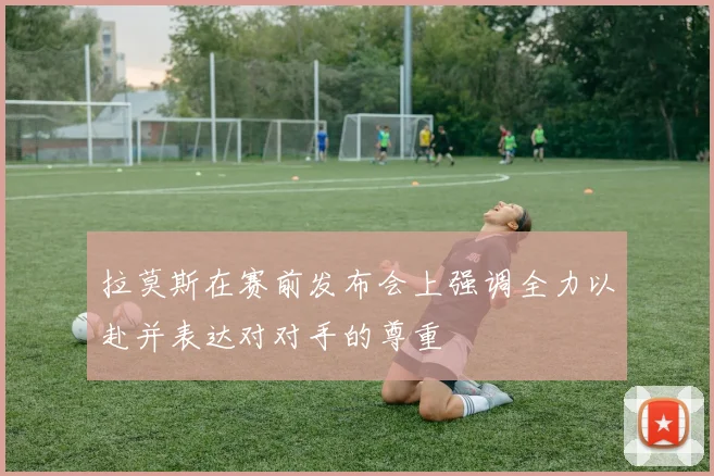 拉莫斯在赛前发布会上强调全力以赴并表达对对手的尊重