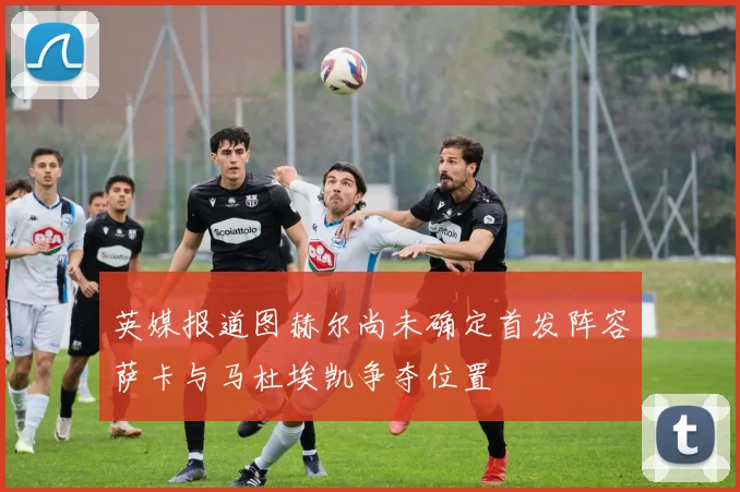 英媒报道图赫尔尚未确定首发阵容萨卡与马杜埃凯争夺位置
