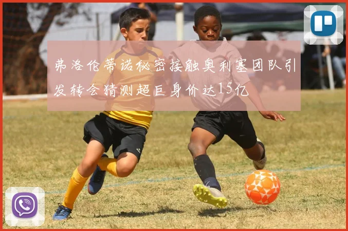 弗洛伦蒂诺秘密接触奥利塞团队引发转会猜测超巨身价达15亿