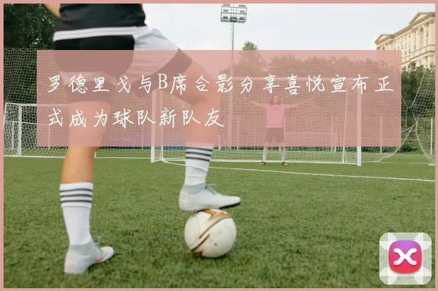 罗德里戈与B席合影分享喜悦宣布正式成为球队新队友