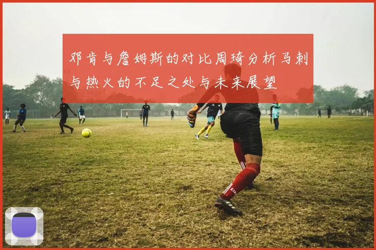 邓肯与詹姆斯的对比周琦分析马刺与热火的不足之处与未来展望
