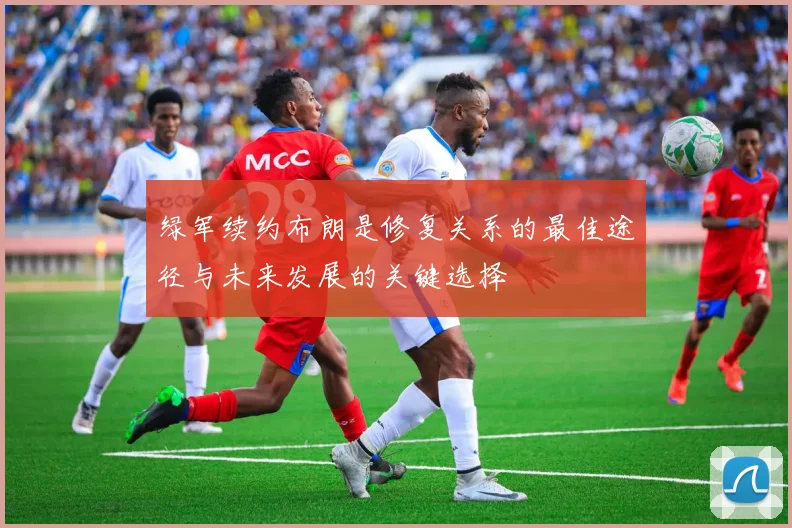 绿军续约布朗是修复关系的最佳途径与未来发展的关键选择