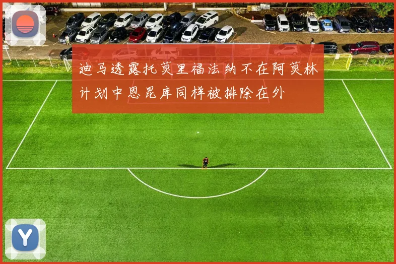 迪马透露托莫里福法纳不在阿莫林计划中恩昆库同样被排除在外