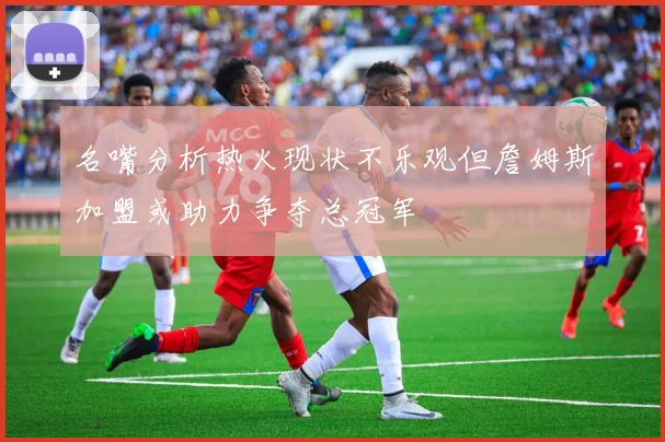 名嘴分析热火现状不乐观但詹姆斯加盟或助力争夺总冠军