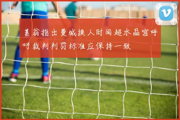 基翁指出曼城换人时间超水晶宫呼吁裁判判罚标准应保持一致
