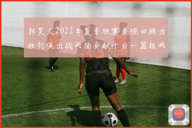 郭昊文2022年夏季联赛表现回顾为独行侠出战两场贡献十分一篮板两助攻