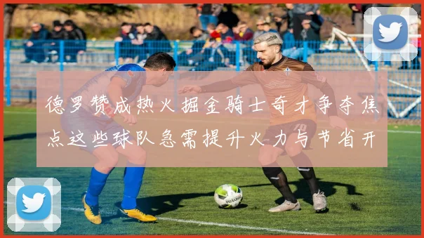 德罗赞成热火掘金骑士奇才争夺焦点这些球队急需提升火力与节省开支