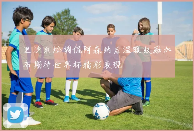 里沙利松调侃阿森纳后温暖鼓励加布期待世界杯精彩表现