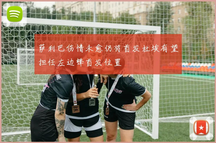 萨利巴伤情未愈仍将首发杜埃有望担任左边锋首发位置
