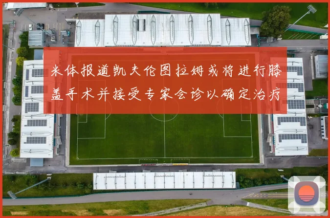 米体报道凯夫伦图拉姆或将进行膝盖手术并接受专家会诊以确定治疗方案